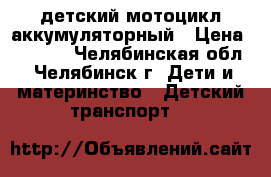 детский мотоцикл аккумуляторный › Цена ­ 4 500 - Челябинская обл., Челябинск г. Дети и материнство » Детский транспорт   